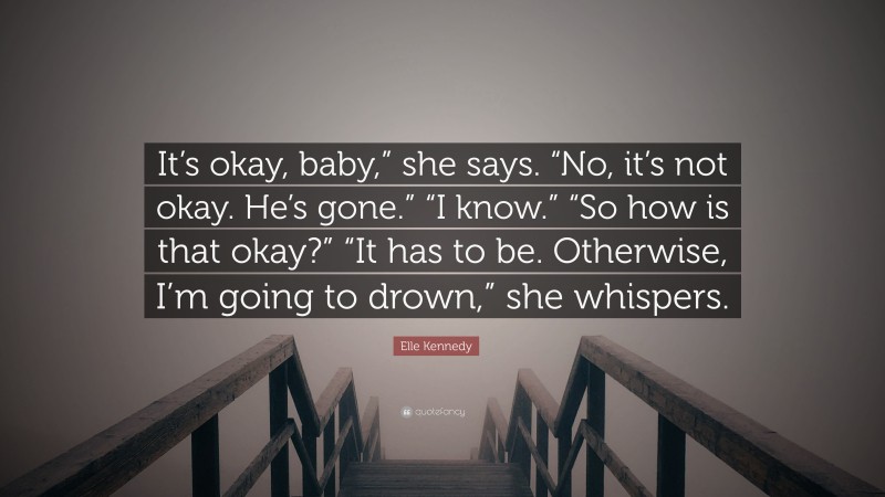 Elle Kennedy Quote: “It’s okay, baby,” she says. “No, it’s not okay. He’s gone.” “I know.” “So how is that okay?” “It has to be. Otherwise, I’m going to drown,” she whispers.”