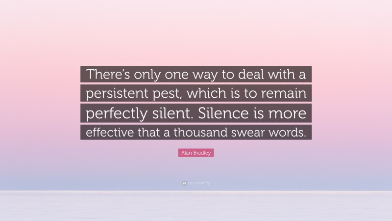 Alan Bradley Quote: “There’s only one way to deal with a persistent pest, which is to remain perfectly silent. Silence is more effective that a thousand swear words.”