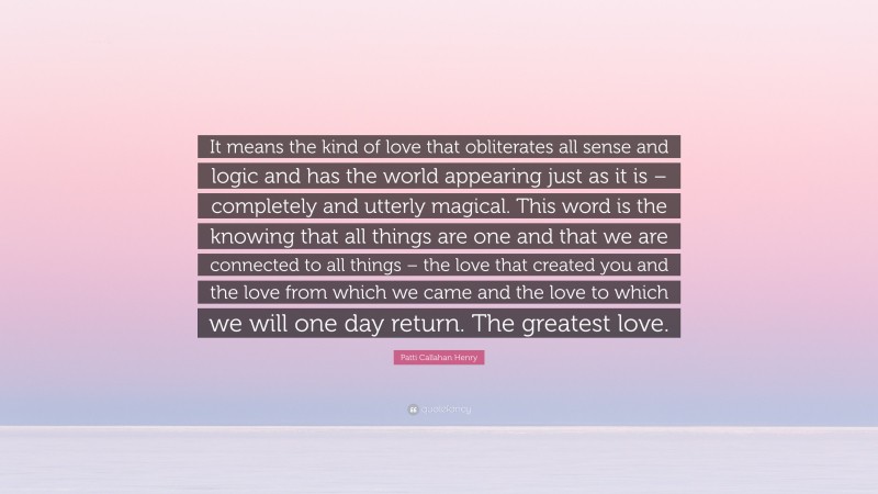 Patti Callahan Henry Quote: “It means the kind of love that obliterates all sense and logic and has the world appearing just as it is – completely and utterly magical. This word is the knowing that all things are one and that we are connected to all things – the love that created you and the love from which we came and the love to which we will one day return. The greatest love.”