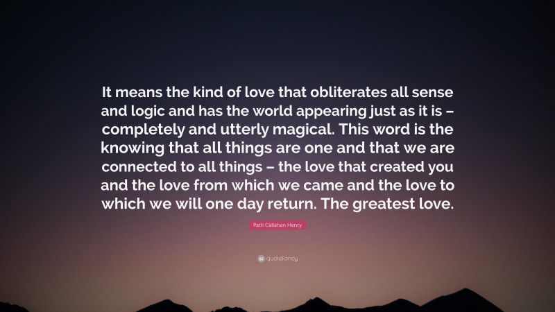 Patti Callahan Henry Quote: “It means the kind of love that obliterates all sense and logic and has the world appearing just as it is – completely and utterly magical. This word is the knowing that all things are one and that we are connected to all things – the love that created you and the love from which we came and the love to which we will one day return. The greatest love.”