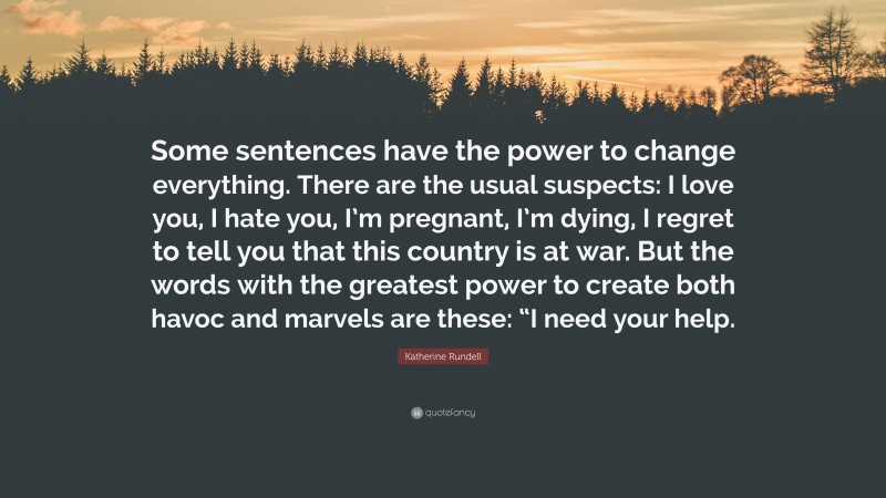 Katherine Rundell Quote: “Some sentences have the power to change everything. There are the usual suspects: I love you, I hate you, I’m pregnant, I’m dying, I regret to tell you that this country is at war. But the words with the greatest power to create both havoc and marvels are these: “I need your help.”