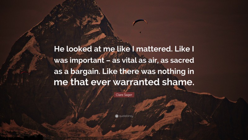 Clare Sager Quote: “He looked at me like I mattered. Like I was important – as vital as air, as sacred as a bargain. Like there was nothing in me that ever warranted shame.”