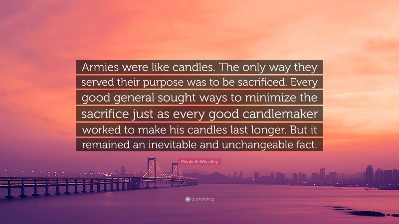 Elisabeth Wheatley Quote: “Armies were like candles. The only way they served their purpose was to be sacrificed. Every good general sought ways to minimize the sacrifice just as every good candlemaker worked to make his candles last longer. But it remained an inevitable and unchangeable fact.”