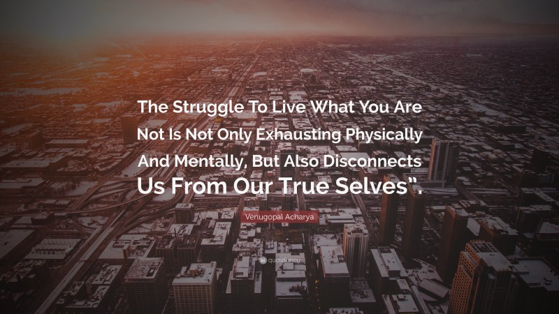 Venugopal Acharya Quote: “The Struggle To Live What You Are Not Is Not Only Exhausting Physically And Mentally, But Also Disconnects Us From Our True Selves”.”