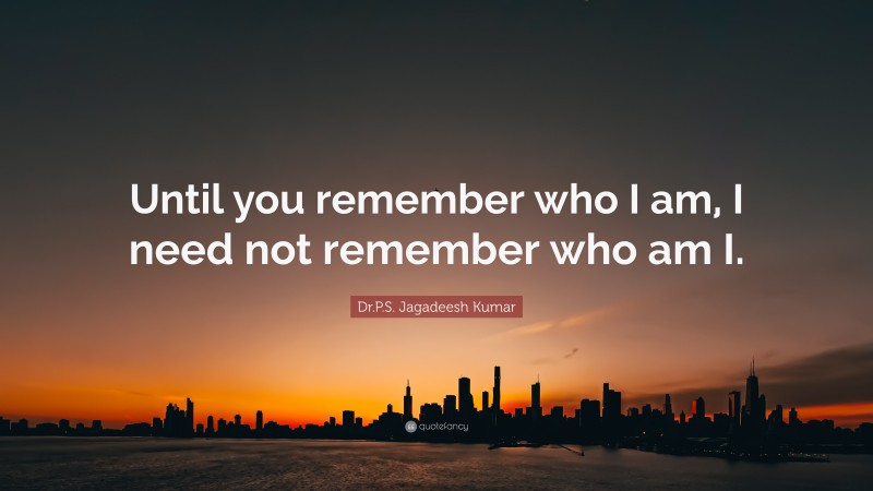 Dr.P.S. Jagadeesh Kumar Quote: “Until you remember who I am, I need not remember who am I.”