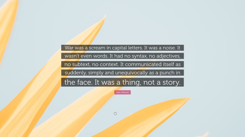 Dan Abnett Quote: “War was a scream in capital letters. It was a noise. It wasn’t even words. It had no syntax, no adjectives, no subtext, no context. It communicated itself as suddenly, simply and unequivocally as a punch in the face. It was a thing, not a story.”