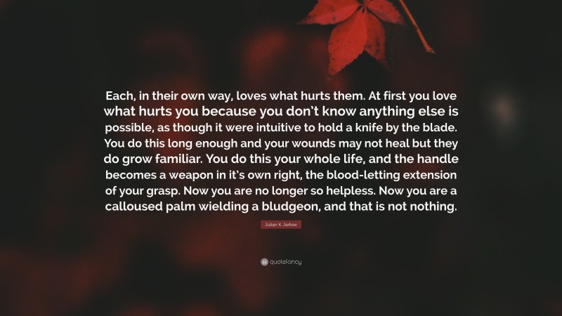 Julian K. Jarboe Quote: “Each, in their own way, loves what hurts them. At first you love what hurts you because you don’t know anything else is possible, as though it were intuitive to hold a knife by the blade. You do this long enough and your wounds may not heal but they do grow familiar. You do this your whole life, and the handle becomes a weapon in it’s own right, the blood-letting extension of your grasp. Now you are no longer so helpless. Now you are a calloused palm wielding a bludgeon, and that is not nothing.”