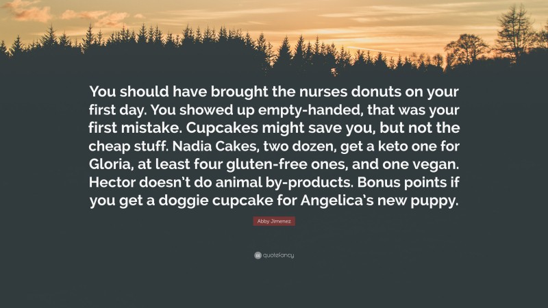 Abby Jimenez Quote: “You should have brought the nurses donuts on your first day. You showed up empty-handed, that was your first mistake. Cupcakes might save you, but not the cheap stuff. Nadia Cakes, two dozen, get a keto one for Gloria, at least four gluten-free ones, and one vegan. Hector doesn’t do animal by-products. Bonus points if you get a doggie cupcake for Angelica’s new puppy.”