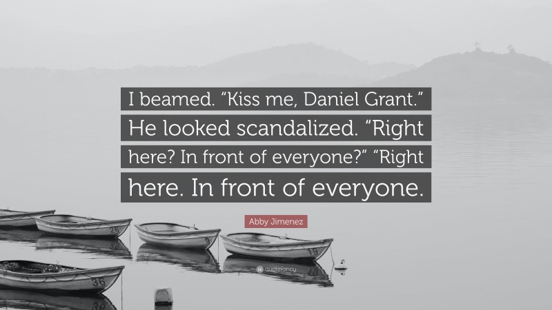 Abby Jimenez Quote: “I beamed. “Kiss me, Daniel Grant.” He looked scandalized. “Right here? In front of everyone?” “Right here. In front of everyone.”