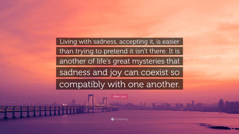 Allen Levi Quote: “Living with sadness, accepting it, is easier than trying to pretend it isn’t there. It is another of life’s great mysteries that sadness and joy can coexist so compatibly with one another.”
