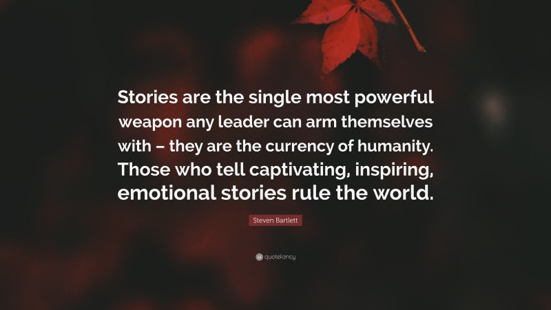 Steven Bartlett Quote: “Stories are the single most powerful weapon any leader can arm themselves with – they are the currency of humanity. Those who tell captivating, inspiring, emotional stories rule the world.”