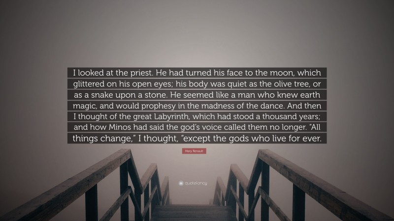Mary Renault Quote: “I looked at the priest. He had turned his face to the moon, which glittered on his open eyes; his body was quiet as the olive tree, or as a snake upon a stone. He seemed like a man who knew earth magic, and would prophesy in the madness of the dance. And then I thought of the great Labyrinth, which had stood a thousand years; and how Minos had said the god’s voice called them no longer. “All things change,” I thought, “except the gods who live for ever.”