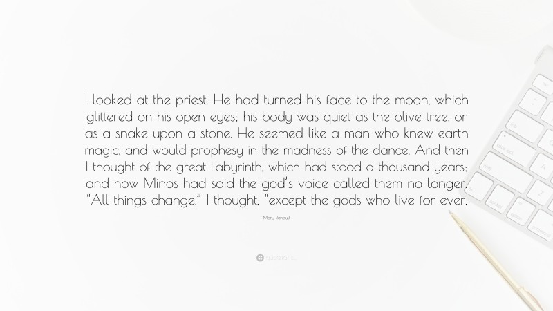 Mary Renault Quote: “I looked at the priest. He had turned his face to the moon, which glittered on his open eyes; his body was quiet as the olive tree, or as a snake upon a stone. He seemed like a man who knew earth magic, and would prophesy in the madness of the dance. And then I thought of the great Labyrinth, which had stood a thousand years; and how Minos had said the god’s voice called them no longer. “All things change,” I thought, “except the gods who live for ever.”