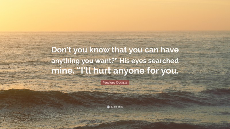 Penelope Douglas Quote: “Don’t you know that you can have anything you want?” His eyes searched mine. “I’ll hurt anyone for you.”