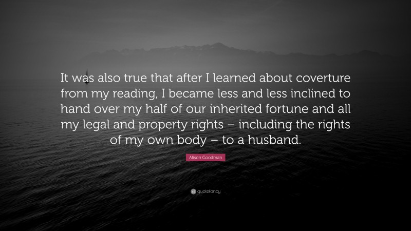 Alison Goodman Quote: “It was also true that after I learned about coverture from my reading, I became less and less inclined to hand over my half of our inherited fortune and all my legal and property rights – including the rights of my own body – to a husband.”