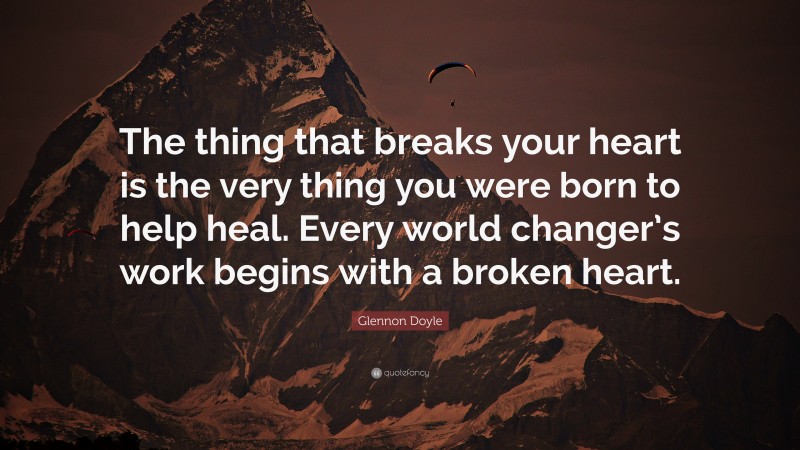 Glennon Doyle Quote: “The thing that breaks your heart is the very thing you were born to help heal. Every world changer’s work begins with a broken heart.”