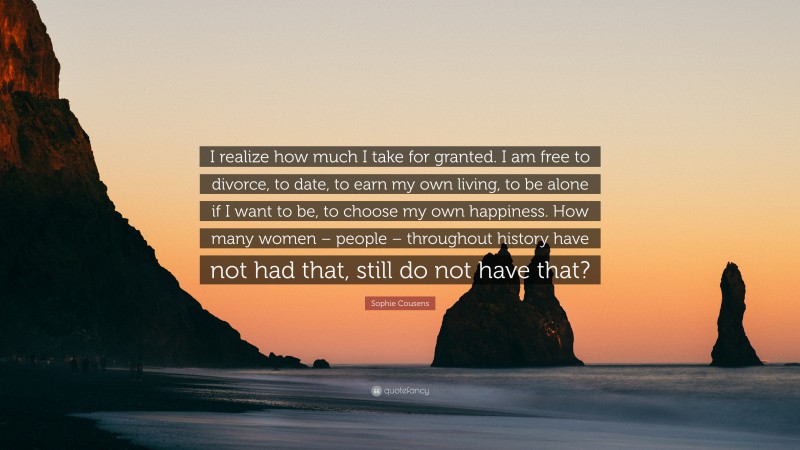 Sophie Cousens Quote: “I realize how much I take for granted. I am free to divorce, to date, to earn my own living, to be alone if I want to be, to choose my own happiness. How many women – people – throughout history have not had that, still do not have that?”