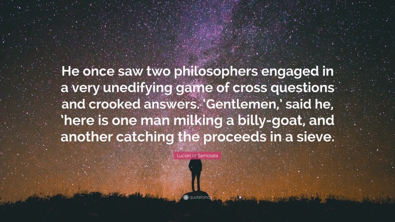 Lucian of Samosata Quote: “He once saw two philosophers engaged in a very unedifying game of cross questions and crooked answers. ‘Gentlemen,’ said he, ’here is one man milking a billy-goat, and another catching the proceeds in a sieve.”