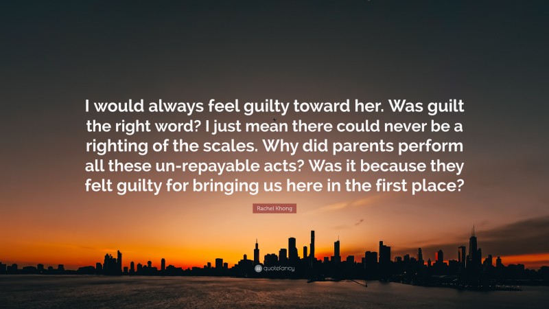 Rachel Khong Quote: “I would always feel guilty toward her. Was guilt the right word? I just mean there could never be a righting of the scales. Why did parents perform all these un-repayable acts? Was it because they felt guilty for bringing us here in the first place?”