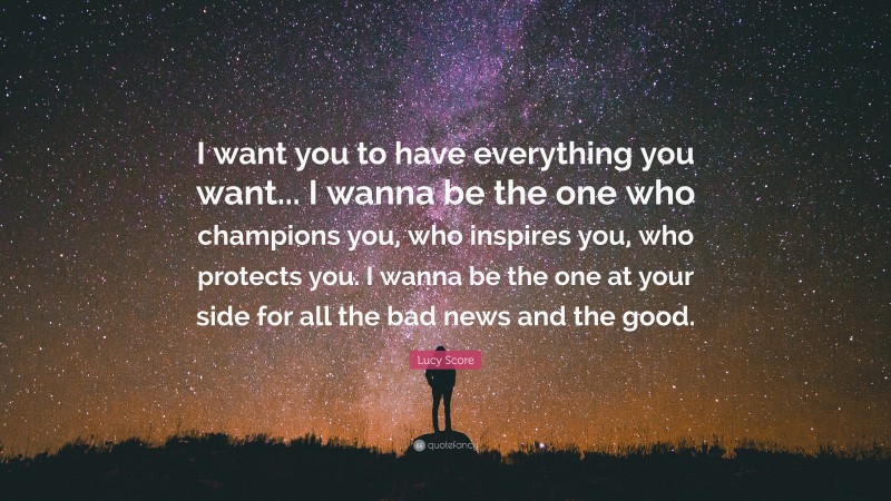 Lucy Score Quote: “I want you to have everything you want... I wanna be the one who champions you, who inspires you, who protects you. I wanna be the one at your side for all the bad news and the good.”