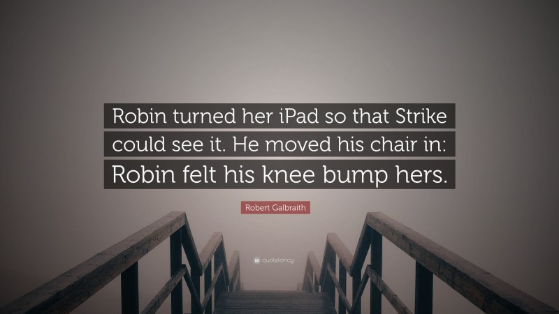 Robert Galbraith Quote: “Robin turned her iPad so that Strike could see it. He moved his chair in: Robin felt his knee bump hers.”