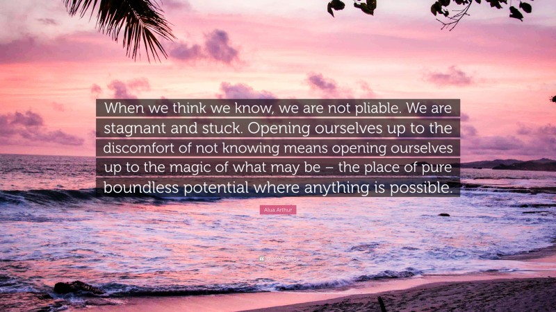 Alua Arthur Quote: “When we think we know, we are not pliable. We are stagnant and stuck. Opening ourselves up to the discomfort of not knowing means opening ourselves up to the magic of what may be – the place of pure boundless potential where anything is possible.”