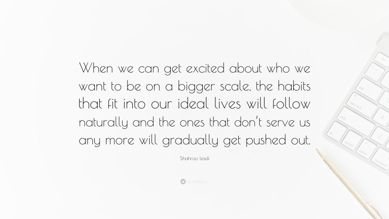 Shahroo Izadi Quote: “When we can get excited about who we want to be on a bigger scale, the habits that fit into our ideal lives will follow naturally and the ones that don’t serve us any more will gradually get pushed out.”