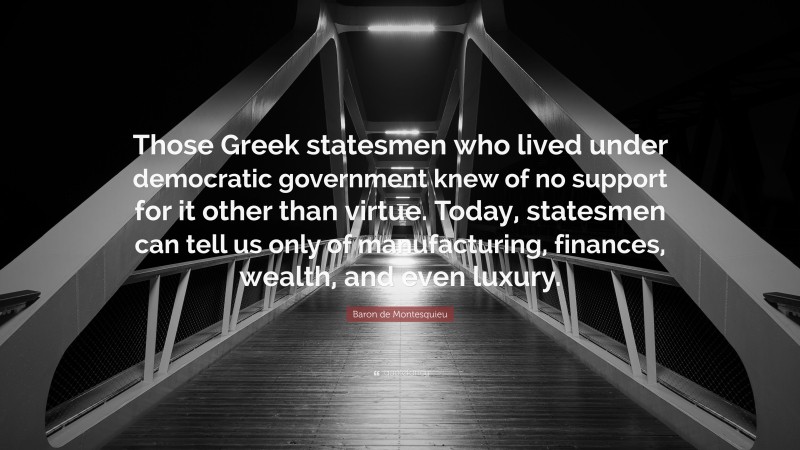 Baron de Montesquieu Quote: “Those Greek statesmen who lived under democratic government knew of no support for it other than virtue. Today, statesmen can tell us only of manufacturing, finances, wealth, and even luxury.”