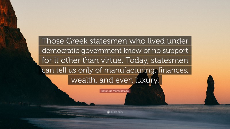 Baron de Montesquieu Quote: “Those Greek statesmen who lived under democratic government knew of no support for it other than virtue. Today, statesmen can tell us only of manufacturing, finances, wealth, and even luxury.”