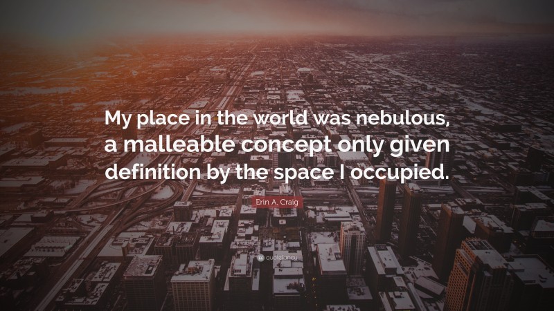 Erin A. Craig Quote: “My place in the world was nebulous, a malleable concept only given definition by the space I occupied.”
