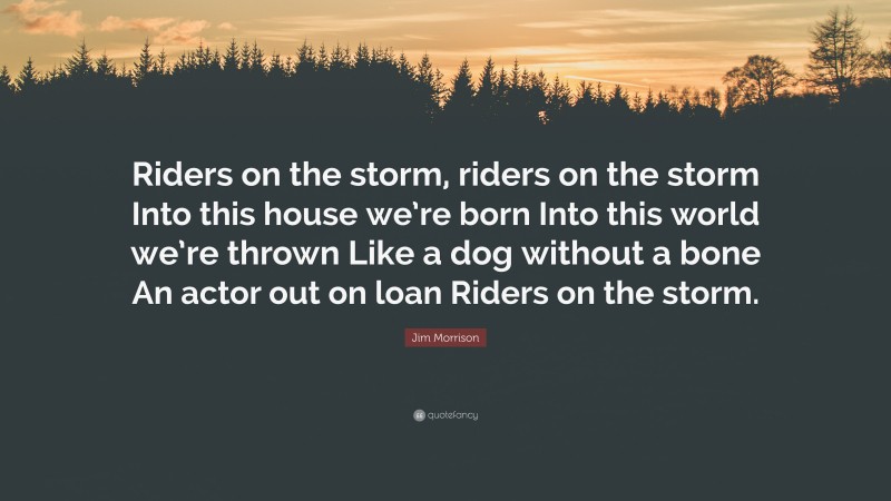 Jim Morrison Quote: “Riders on the storm, riders on the storm Into this house we’re born Into this world we’re thrown Like a dog without a bone An actor out on loan Riders on the storm.”
