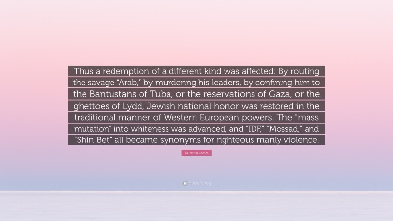 Ta-Nehisi Coates Quote: “Thus a redemption of a different kind was affected: By routing the savage “Arab,” by murdering his leaders, by confining him to the Bantustans of Tuba, or the reservations of Gaza, or the ghettoes of Lydd, Jewish national honor was restored in the traditional manner of Western European powers. The “mass mutation” into whiteness was advanced, and “IDF,” “Mossad,” and “Shin Bet” all became synonyms for righteous manly violence.”