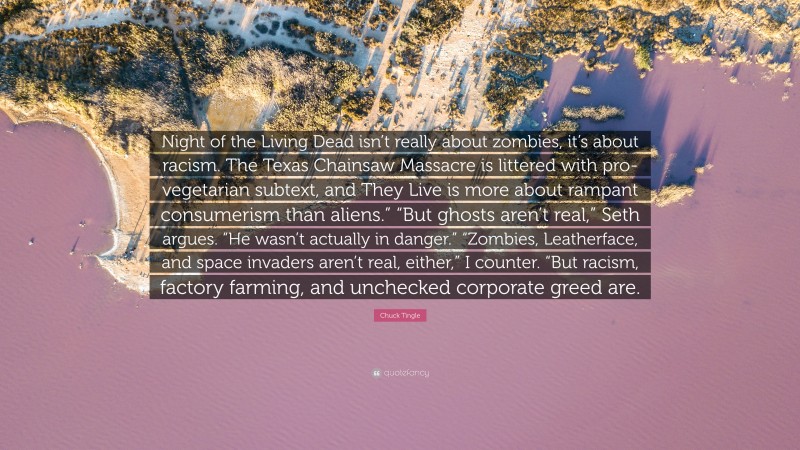 Chuck Tingle Quote: “Night of the Living Dead isn’t really about zombies, it’s about racism. The Texas Chainsaw Massacre is littered with pro-vegetarian subtext, and They Live is more about rampant consumerism than aliens.” “But ghosts aren’t real,” Seth argues. “He wasn’t actually in danger.” “Zombies, Leatherface, and space invaders aren’t real, either,” I counter. “But racism, factory farming, and unchecked corporate greed are.”