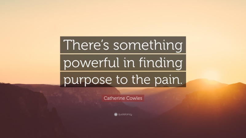 Catherine Cowles Quote: “There’s something powerful in finding purpose to the pain.”