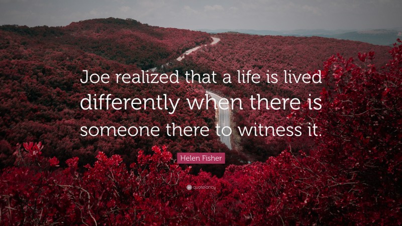 Helen Fisher Quote: “Joe realized that a life is lived differently when there is someone there to witness it.”