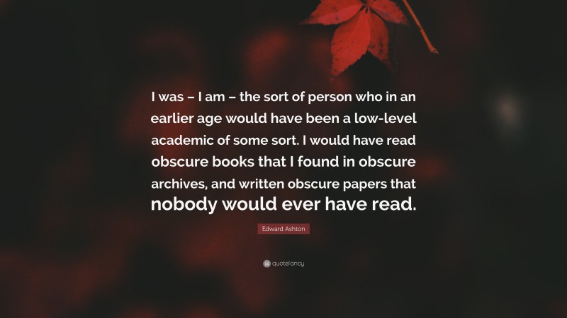 Edward Ashton Quote: “I was – I am – the sort of person who in an earlier age would have been a low-level academic of some sort. I would have read obscure books that I found in obscure archives, and written obscure papers that nobody would ever have read.”