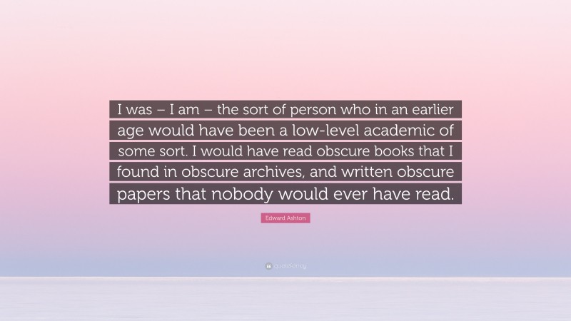 Edward Ashton Quote: “I was – I am – the sort of person who in an earlier age would have been a low-level academic of some sort. I would have read obscure books that I found in obscure archives, and written obscure papers that nobody would ever have read.”