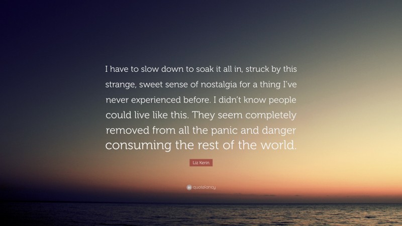 Liz Kerin Quote: “I have to slow down to soak it all in, struck by this strange, sweet sense of nostalgia for a thing I’ve never experienced before. I didn’t know people could live like this. They seem completely removed from all the panic and danger consuming the rest of the world.”