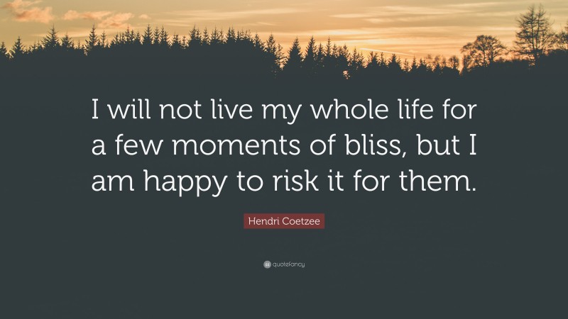Hendri Coetzee Quote: “I will not live my whole life for a few moments of bliss, but I am happy to risk it for them.”