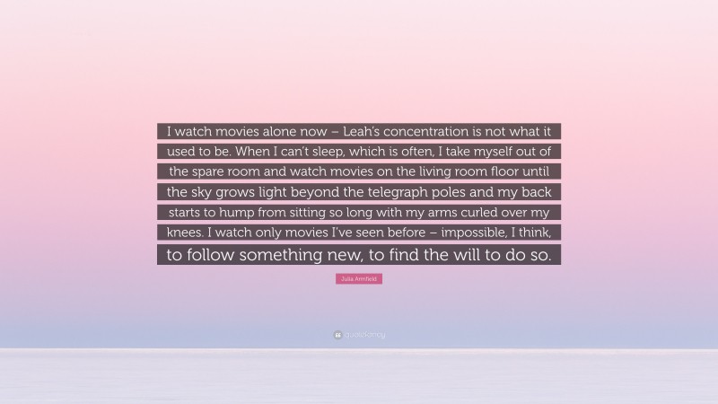 Julia Armfield Quote: “I watch movies alone now – Leah’s concentration is not what it used to be. When I can’t sleep, which is often, I take myself out of the spare room and watch movies on the living room floor until the sky grows light beyond the telegraph poles and my back starts to hump from sitting so long with my arms curled over my knees. I watch only movies I’ve seen before – impossible, I think, to follow something new, to find the will to do so.”