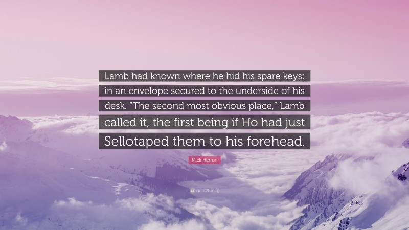 Mick Herron Quote: “Lamb had known where he hid his spare keys: in an envelope secured to the underside of his desk. “The second most obvious place,” Lamb called it, the first being if Ho had just Sellotaped them to his forehead.”