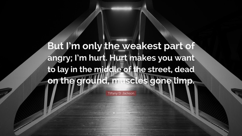 Tiffany D. Jackson Quote: “But I’m only the weakest part of angry; I’m hurt. Hurt makes you want to lay in the middle of the street, dead on the ground, muscles gone limp.”