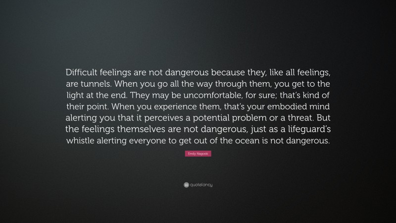 Emily Nagoski Quote: “Difficult feelings are not dangerous because they, like all feelings, are tunnels. When you go all the way through them, you get to the light at the end. They may be uncomfortable, for sure; that’s kind of their point. When you experience them, that’s your embodied mind alerting you that it perceives a potential problem or a threat. But the feelings themselves are not dangerous, just as a lifeguard’s whistle alerting everyone to get out of the ocean is not dangerous.”