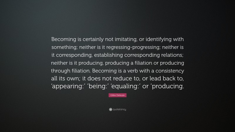 Gilles Deleuze Quote: “Becoming is certainly not imitating, or identifying with something; neither is it regressing-progressing; neither is it corresponding, establishing corresponding relations; neither is it producing, producing a filiation or producing through filiation. Becoming is a verb with a consistency all its own; it does not reduce to, or lead back to, ‘appearing:’ ‘being:’ ‘equaling:’ or ’producing.”