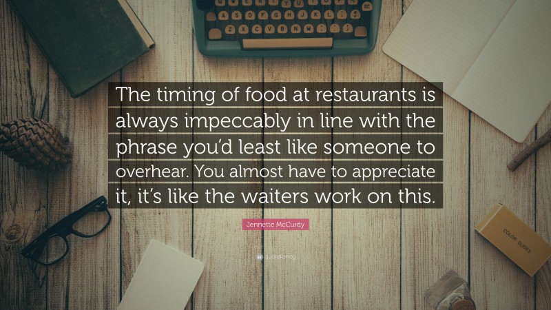 Jennette McCurdy Quote: “The timing of food at restaurants is always impeccably in line with the phrase you’d least like someone to overhear. You almost have to appreciate it, it’s like the waiters work on this.”
