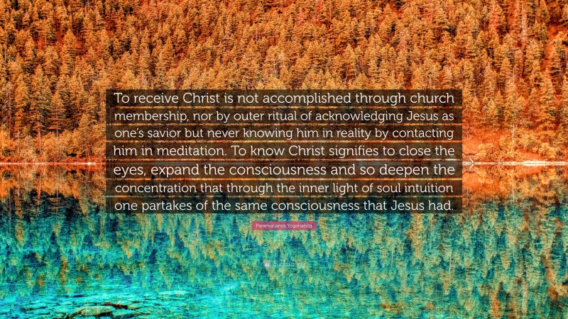 Paramahansa Yogananda Quote: “To receive Christ is not accomplished through church membership, nor by outer ritual of acknowledging Jesus as one’s savior but never knowing him in reality by contacting him in meditation. To know Christ signifies to close the eyes, expand the consciousness and so deepen the concentration that through the inner light of soul intuition one partakes of the same consciousness that Jesus had.”