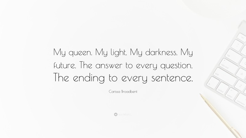Carissa Broadbent Quote: “My queen. My light. My darkness. My future. The answer to every question. The ending to every sentence.”