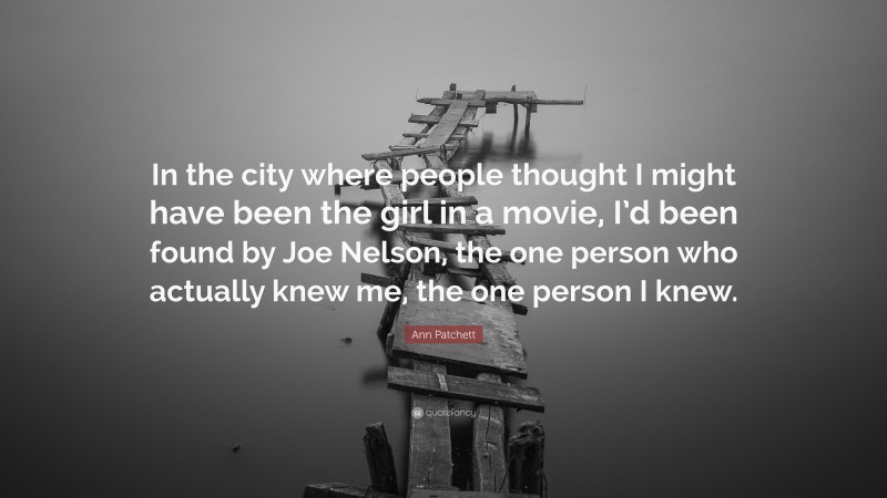 Ann Patchett Quote: “In the city where people thought I might have been the girl in a movie, I’d been found by Joe Nelson, the one person who actually knew me, the one person I knew.”