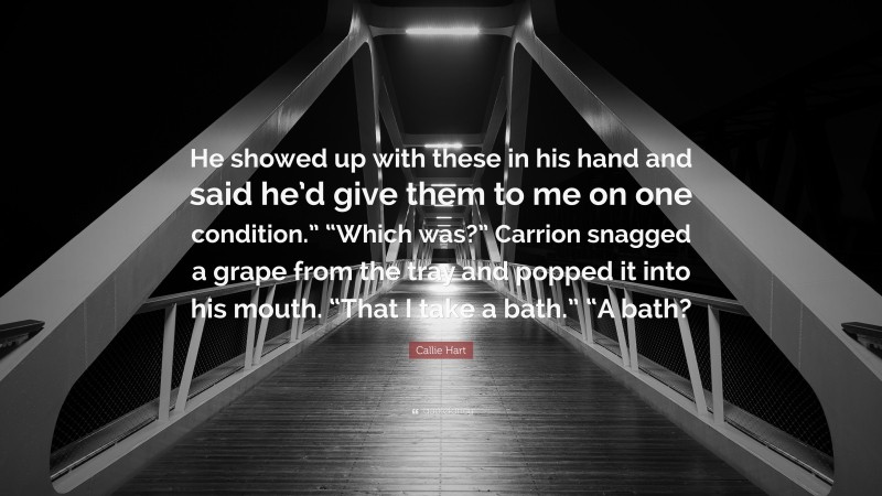Callie Hart Quote: “He showed up with these in his hand and said he’d give them to me on one condition.” “Which was?” Carrion snagged a grape from the tray and popped it into his mouth. “That I take a bath.” “A bath?”
