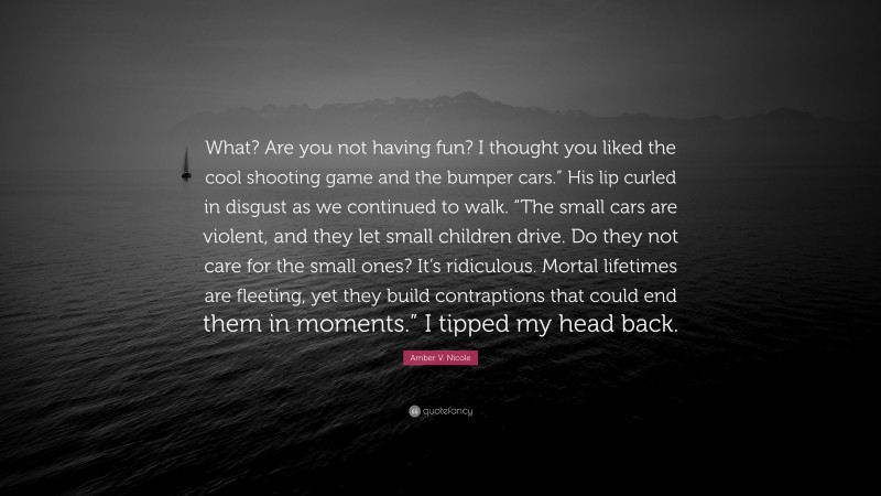 Amber V. Nicole Quote: “What? Are you not having fun? I thought you liked the cool shooting game and the bumper cars.” His lip curled in disgust as we continued to walk. “The small cars are violent, and they let small children drive. Do they not care for the small ones? It’s ridiculous. Mortal lifetimes are fleeting, yet they build contraptions that could end them in moments.” I tipped my head back.”